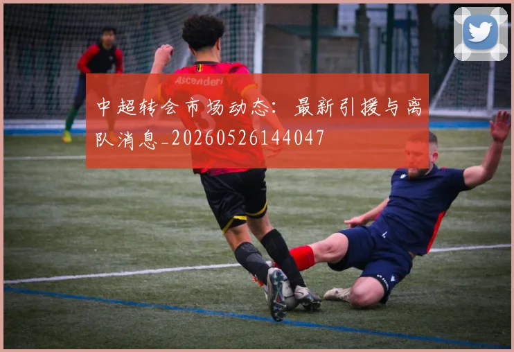 中超转会市场动态:最新引援与离队消息_20260526144047