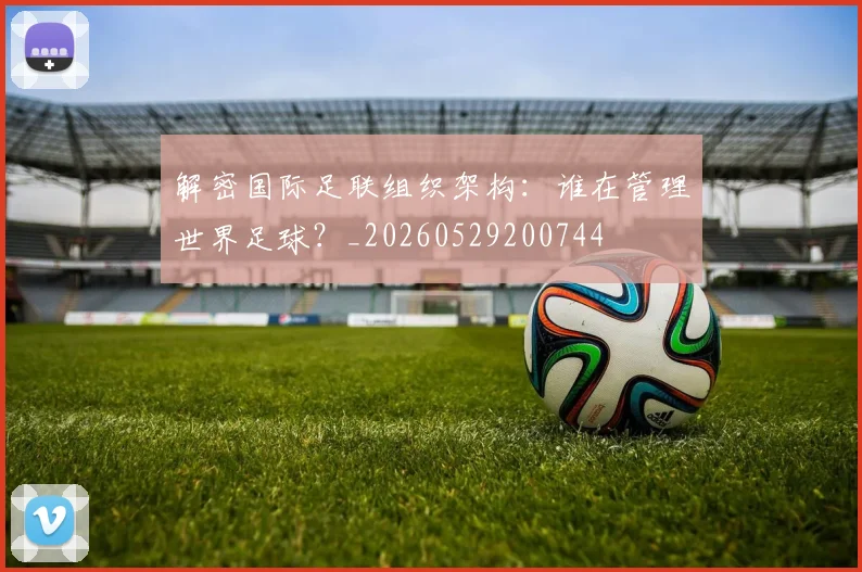 解密国际足联组织架构:谁在管理世界足球?_20260529200744
