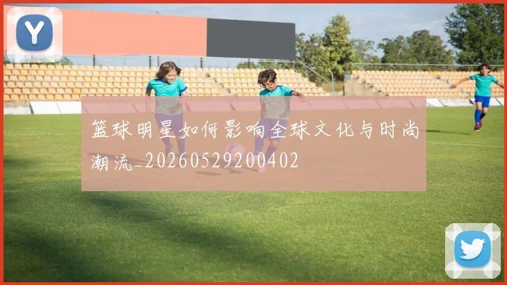篮球明星如何影响全球文化与时尚潮流_20260529200402