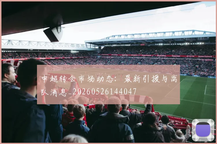 中超转会市场动态:最新引援与离队消息_20260526144047