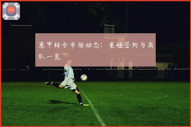 意甲转会市场动态：重磅签约与离队一览