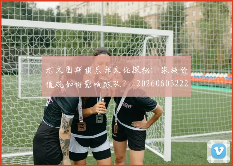 尤文图斯俱乐部文化探秘：家族价值观如何影响球队？_20260603222031